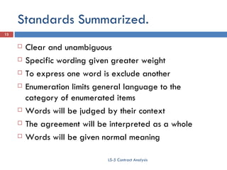 Standards Summarized. Clear and unambiguous Specific wording given greater weight To express one word is exclude another Enumeration limits general language to the category of enumerated items Words will be judged by their context The agreement will be interpreted as a whole  Words will be given normal meaning LS-5 Contract Analysis 