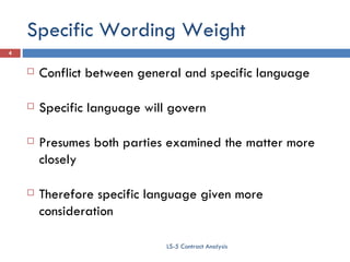 Specific Wording Weight Conflict between general and specific language Specific language will govern Presumes both parties examined the matter more closely Therefore specific language given more consideration LS-5 Contract Analysis 