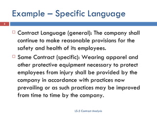 Example – Specific Language Contract Language (general): The company shall continue to make reasonable provisions for the safety and health of its employees. Same Contract (specific): Wearing apparel and other protective equipment necessary to protect employees from injury shall be provided by the company in accordance with practices now prevailing or as such practices may be improved from time to time by the company. LS-5 Contract Analysis 