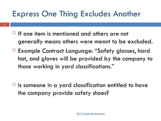 Express One Thing Excludes Another If one item is mentioned and others are not generally means others were meant to be excluded. Example Contract Language: “Safety glasses, hard hat, and gloves will be provided by the company to those working in yard classifications.” Is someone in a yard classification entitled to have the company provide safety shoes? LS-5 Contract Analysis 