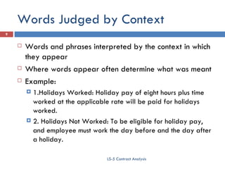 Words Judged by Context Words and phrases interpreted by the context in which they appear Where words appear often determine what was meant Example:  1.Holidays Worked: Holiday pay of eight hours plus time worked at the applicable rate will be paid for holidays worked. 2. Holidays Not Worked: To be eligible for holiday pay, and employee must work the day before and the day after a holiday. LS-5 Contract Analysis 
