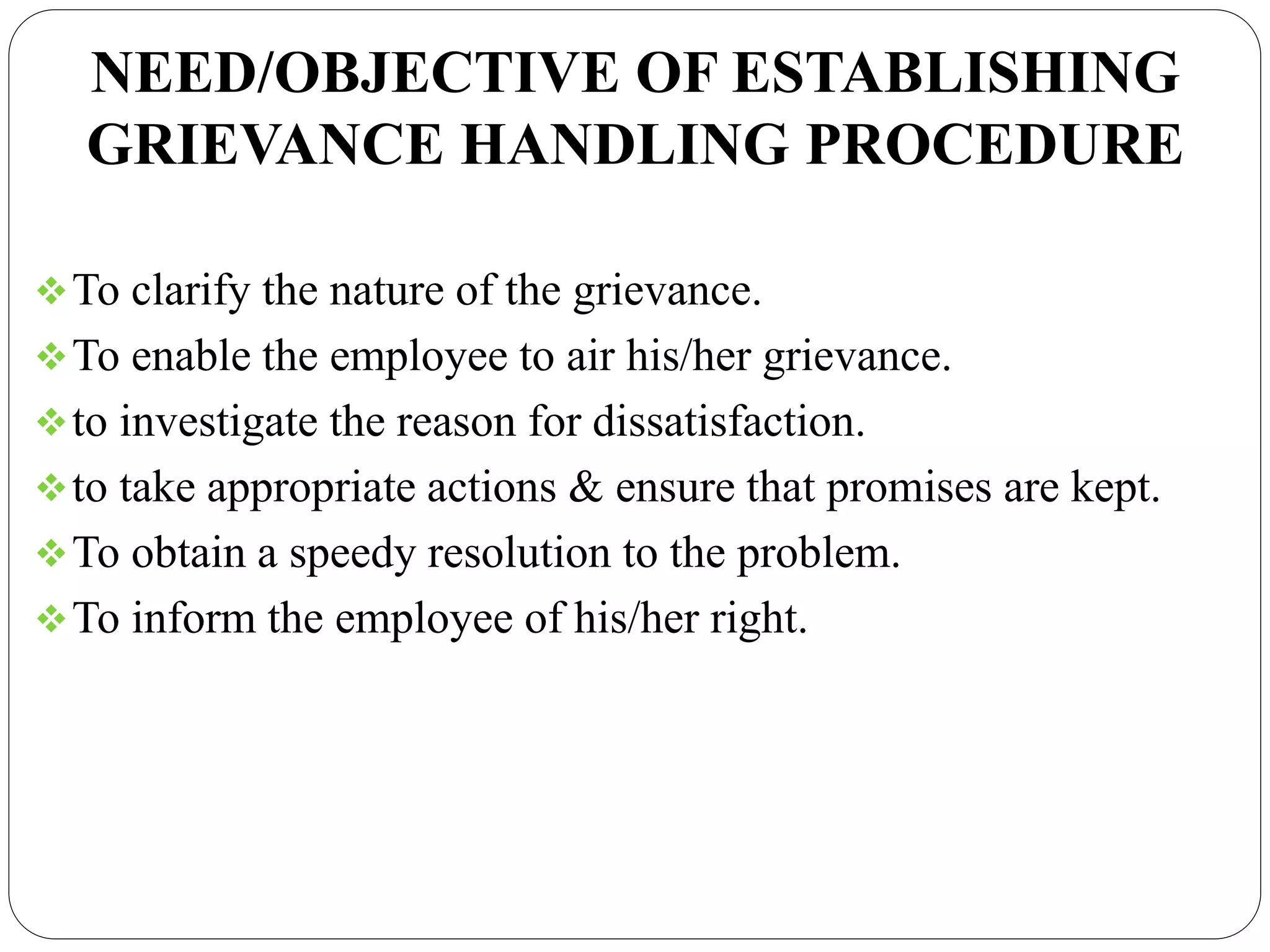 NEED/OBJECTIVE OF ESTABLISHING
GRIEVANCE HANDLING PROCEDURE
To clarify the nature of the grievance.
To enable the employee to air his/her grievance.
to investigate the reason for dissatisfaction.
to take appropriate actions & ensure that promises are kept.
To obtain a speedy resolution to the problem.
To inform the employee of his/her right.
 