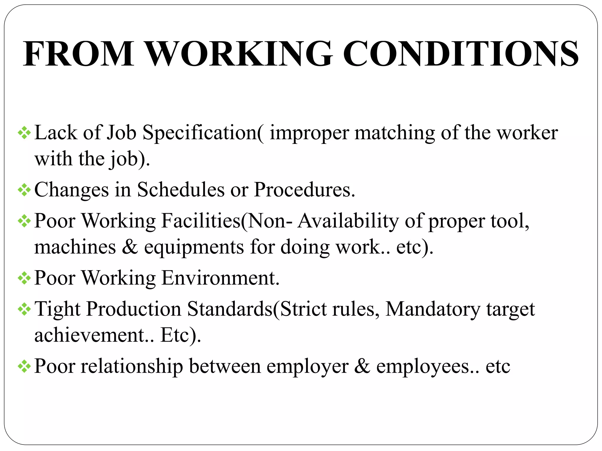 FROM WORKING CONDITIONS
Lack of Job Specification( improper matching of the worker
with the job).
Changes in Schedules or Procedures.
Poor Working Facilities(Non- Availability of proper tool,
machines & equipments for doing work.. etc).
Poor Working Environment.
Tight Production Standards(Strict rules, Mandatory target
achievement.. Etc).
Poor relationship between employer & employees.. etc
 
