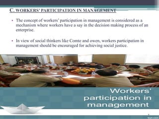 C. WORKERS’ PARTICIPATION IN MANAGEMENT 
• The concept of workers’ participation in management is considered as a 
mechanism where workers have a say in the decision making process of an 
enterprise. 
• In view of social thinkers like Comte and owen, workers participation in 
management should be encouraged for achieving social justice. 
 