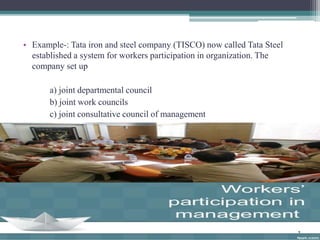 • Example-: Tata iron and steel company (TISCO) now called Tata Steel 
established a system for workers participation in organization. The 
company set up 
a) joint departmental council 
b) joint work councils 
c) joint consultative council of management 
 