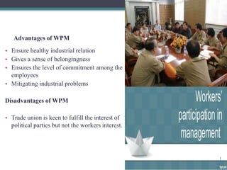 Advantages of WPM 
• Ensure healthy industrial relation 
• Gives a sense of belongingness 
• Ensures the level of commitment among the 
employees 
• Mitigating industrial problems 
Disadvantages of WPM 
• Trade union is keen to fulfill the interest of 
political parties but not the workers interest. 
 