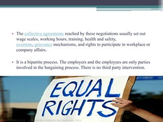 • The collective agreements reached by these negotiations usually set out 
wage scales, working hours, training, health and safety, 
overtime, grievance mechanisms, and rights to participate in workplace or 
company affairs. 
• It is a bipartite process. The employers and the employees are only parties 
involved in the bargaining process. There is no third party intervention. 
 