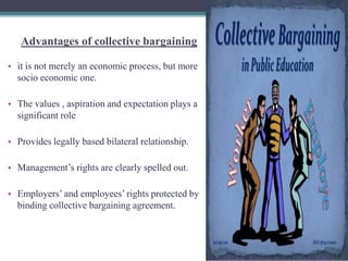 Advantages of collective bargaining 
• it is not merely an economic process, but more 
socio economic one. 
• The values , aspiration and expectation plays a 
significant role 
• Provides legally based bilateral relationship. 
• Management’s rights are clearly spelled out. 
• Employers’ and employees’ rights protected by 
binding collective bargaining agreement. 
 