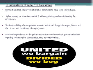 Disadvantages of collective bargaining 
• More difficult for employees at smaller campuses to have their voices heard. 
• Higher management costs associated with negotiating and administering the 
agreements. 
• Eliminates ability of management to make unilateral changes in wages, hours, and 
other terms and conditions of employment. 
• Increased dependence on the private sector for certain services, particularly those 
requiring technological competence, may be compromised. 
 