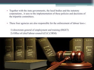 • Together with the state governments, the local bodies and the statutory 
corporations , it sees to the implementation of these policies and decisions of 
the tripartite committees. 
• These four agencies are also responsible for the enforcement of labour laws-: 
1) directorate general of employment and training (DGET) 
2) Office of chief labour council (CLC,CIRM) 
 