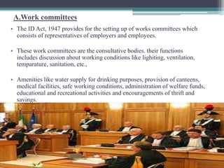 A.Work committees 
• The ID Act, 1947 provides for the setting up of works committees which 
consists of representatives of employers and employees. 
• These work committees are the consultative bodies. their functions 
includes discussion about working conditions like lighiting, ventilation, 
temparature, sanitation, etc., 
• Amenities like water supply for drinking purposes, provision of canteens, 
medical facilities, safe working conditions, administration of welfare funds, 
educational and recreational activities and encouragements of thrift and 
savings. 
 