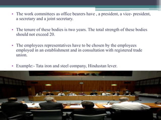 • The work committees as office bearers have , a president, a vice- president, 
a secretary and a joint secretary. 
• The tenure of these bodies is two years. The total strength of these bodies 
should not exceed 20. 
• The employees representatives have to be chosen by the employees 
employed in an establishment and in consultation with registered trade 
union. 
• Example:- Tata iron and steel company, Hindustan lever. 
 