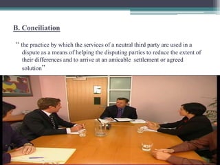 B. Conciliation 
“ the practice by which the services of a neutral third party are used in a 
dispute as a means of helping the disputing parties to reduce the extent of 
their differences and to arrive at an amicable settlement or agreed 
solution” 
 