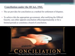 Conciliation under the ID Act, 1941. 
• The act provides for conciliation as a method for settlement of disputes. 
• To achieve this the appropriate government, after notifying the Official 
Gazette, can either appoint conciliation officers(permanently or for a 
limited period) or constitute a board of conciliation. 
 