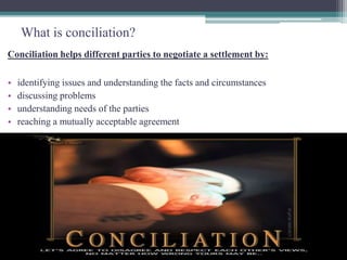 What is conciliation? 
Conciliation helps different parties to negotiate a settlement by: 
• identifying issues and understanding the facts and circumstances 
• discussing problems 
• understanding needs of the parties 
• reaching a mutually acceptable agreement 
 