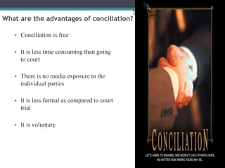 What are the advantages of conciliation? 
• Conciliation is free 
• It is less time consuming than going 
to court 
• There is no media exposure to the 
individual parties 
• It is less formal as compared to court 
trial 
• It is voluntary 
 