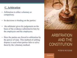 C. Arbitration 
• Arbitration is either voluntary or 
compulsory. 
• Its decisions is binding on the parties. 
• the arbitrator gives his judgement on the 
basis of the evidence submitted to him by 
the employers and the employees. 
• Here the parties are forced to arbitration by 
the power of state. This method of settling 
dispute is used when parties fails to solve 
them by the voluntary method. 
 