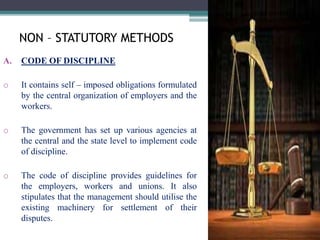 NON – STATUTORY METHODS 
A. CODE OF DISCIPLINE 
o It contains self – imposed obligations formulated 
by the central organization of employers and the 
workers. 
o The government has set up various agencies at 
the central and the state level to implement code 
of discipline. 
o The code of discipline provides guidelines for 
the employers, workers and unions. It also 
stipulates that the management should utilise the 
existing machinery for settlement of their 
disputes. 
 