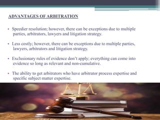 ADVANTAGES OF ARBITRATION 
• Speedier resolution; however, there can be exceptions due to multiple 
parties, arbitrators, lawyers and litigation strategy. 
• Less costly; however, there can be exceptions due to multiple parties, 
lawyers, arbitrators and litigation strategy. 
• Exclusionary rules of evidence don’t apply; everything can come into 
evidence so long as relevant and non-cumulative. 
• The ability to get arbitrators who have arbitrator process expertise and 
specific subject matter expertise. 
 