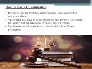 Disadvantages Of arbitration 
• There is no jury and from the claimant’s point of view that may be a 
serious drawback. 
• An arbitrator may make an award based upon broad principles of“justice” 
and “equity” and not necessarily on rules of law or evidence. 
• An arbitration award cannot be the basis of a claim for malicious 
prosecution. 
 