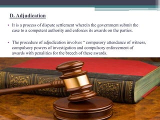 D. Adjudication 
• It is a process of dispute settlement wherein the government submit the 
case to a competent authority and enforces its awards on the parties. 
• The procedure of adjudication involves “ compusory attendance of witness, 
compulsory powers of investigation and compulsory enforcement of 
awards with penalities for the breech of these awards. 
 