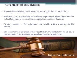 Advantages of adjudication 
• Statutory right – Adjudication will apply even if the contract does not provide for it. 
• Reputation – As the proceedings are conducted in private the dispute can be resolved 
without being heard in open court thus protecting the reputation of the parties. 
• Written reasoning – The adjudicator may provide written reasoning for his 
decision. 
• Speed- an impartial decision can normally be obtained with a number of weeks, whereas a 
case commenced in the courts can take months or years to conclude a case. 
 