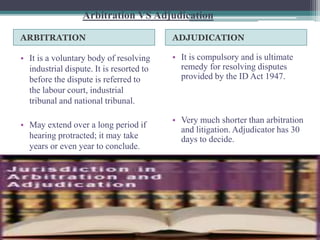 Arbitration VS Adjudication 
ARBITRATION ADJUDICATION 
• It is a voluntary body of resolving 
industrial dispute. It is resorted to 
before the dispute is referred to 
the labour court, industrial 
tribunal and national tribunal. 
• May extend over a long period if 
hearing protracted; it may take 
years or even year to conclude. 
• It is compulsory and is ultimate 
remedy for resolving disputes 
provided by the ID Act 1947. 
• Very much shorter than arbitration 
and litigation. Adjudicator has 30 
days to decide. 
 