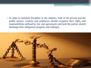 o In order to maintain discipline in the industry, both in the private and the 
public sectors, workers and employers should recognize their rights and 
responsibilities defined by law and agreements and both the parties should 
discharge their obligations properly and willingly. 
 