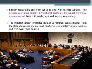 o Similar bodies have also been set up to deal with specific subjects – the 
national counsil on training in vocational trades and the central committee 
on employment deals with employment and training respectively. 
o The standing labour committee include government representatives from 
the state and central and an equal number of representatives from workers 
and employers organizations. 
 