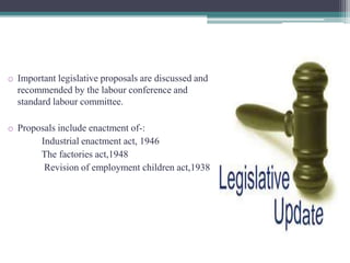 o Important legislative proposals are discussed and 
recommended by the labour conference and 
standard labour committee. 
o Proposals include enactment of-: 
Industrial enactment act, 1946 
The factories act,1948 
Revision of employment children act,1938 
 