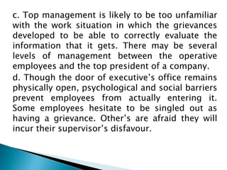 c. Top management is likely to be too unfamiliar
with the work situation in which the grievances
developed to be able to correctly evaluate the
information that it gets. There may be several
levels of management between the operative
employees and the top president of a company.
d. Though the door of executive’s office remains
physically open, psychological and social barriers
prevent employees from actually entering it.
Some employees hesitate to be singled out as
having a grievance. Other’s are afraid they will
incur their supervisor’s disfavour.
 