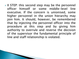  II STEP: this second step may be the personnel
officer himself or some middle-level line
executive. If the concern is unionised, some
higher personnel in the union hierarchy may
join him. It should, however, be remembered
that by injecting the personnel officer into the
procedure at this step and by giving him
authority to overrule and reverse the decision
of the supervisor the fundamental principle of
line and staff relationship is violated.
 