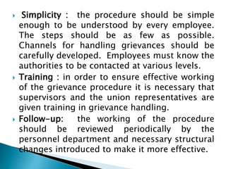 Simplicity : the procedure should be simple
enough to be understood by every employee.
The steps should be as few as possible.
Channels for handling grievances should be
carefully developed. Employees must know the
authorities to be contacted at various levels.
 Training : in order to ensure effective working
of the grievance procedure it is necessary that
supervisors and the union representatives are
given training in grievance handling.
 Follow-up: the working of the procedure
should be reviewed periodically by the
personnel department and necessary structural
changes introduced to make it more effective.
 