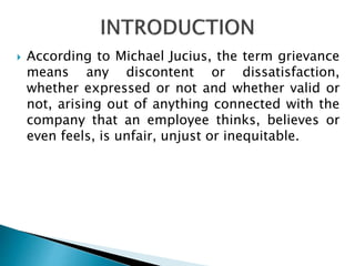  According to Michael Jucius, the term grievance
means any discontent or dissatisfaction,
whether expressed or not and whether valid or
not, arising out of anything connected with the
company that an employee thinks, believes or
even feels, is unfair, unjust or inequitable.
 