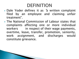  Dale Yoder defines it as "a written complaint
filed by an employee and claiming unfair
treatment".
 The National Commission of Labour states that
complaints affecting one or more individual
workers in respect of their wage payments,
overtime, leave, transfer, promotion, seniority,
work assignment, and discharges would
constitute grievance.
 