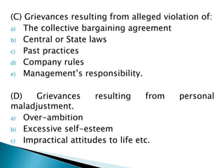 (C) Grievances resulting from alleged violation of:
a) The collective bargaining agreement
b) Central or State laws
c) Past practices
d) Company rules
e) Management’s responsibility.
(D) Grievances resulting from personal
maladjustment.
a) Over-ambition
b) Excessive self-esteem
c) Impractical attitudes to life etc.
 