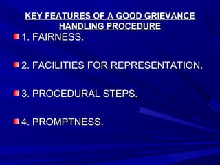 KEY FEATURES OF A GOOD GRIEVANCEKEY FEATURES OF A GOOD GRIEVANCE
HANDLING PROCEDUREHANDLING PROCEDURE
1. FAIRNESS.1. FAIRNESS.
2. FACILITIES FOR REPRESENTATION.2. FACILITIES FOR REPRESENTATION.
3. PROCEDURAL STEPS.3. PROCEDURAL STEPS.
4. PROMPTNESS.4. PROMPTNESS.
 