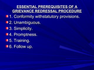 ESSENTIAL PREREQUISITES OF AESSENTIAL PREREQUISITES OF A
GRIEVANCE REDRESSAL PROCEDUREGRIEVANCE REDRESSAL PROCEDURE
1. Conformity withstatutory provisions.1. Conformity withstatutory provisions.
2. Unambiguous.2. Unambiguous.
3. Simplicity.3. Simplicity.
4. Promptness.4. Promptness.
5. Training.5. Training.
6. Follow up.6. Follow up.
 