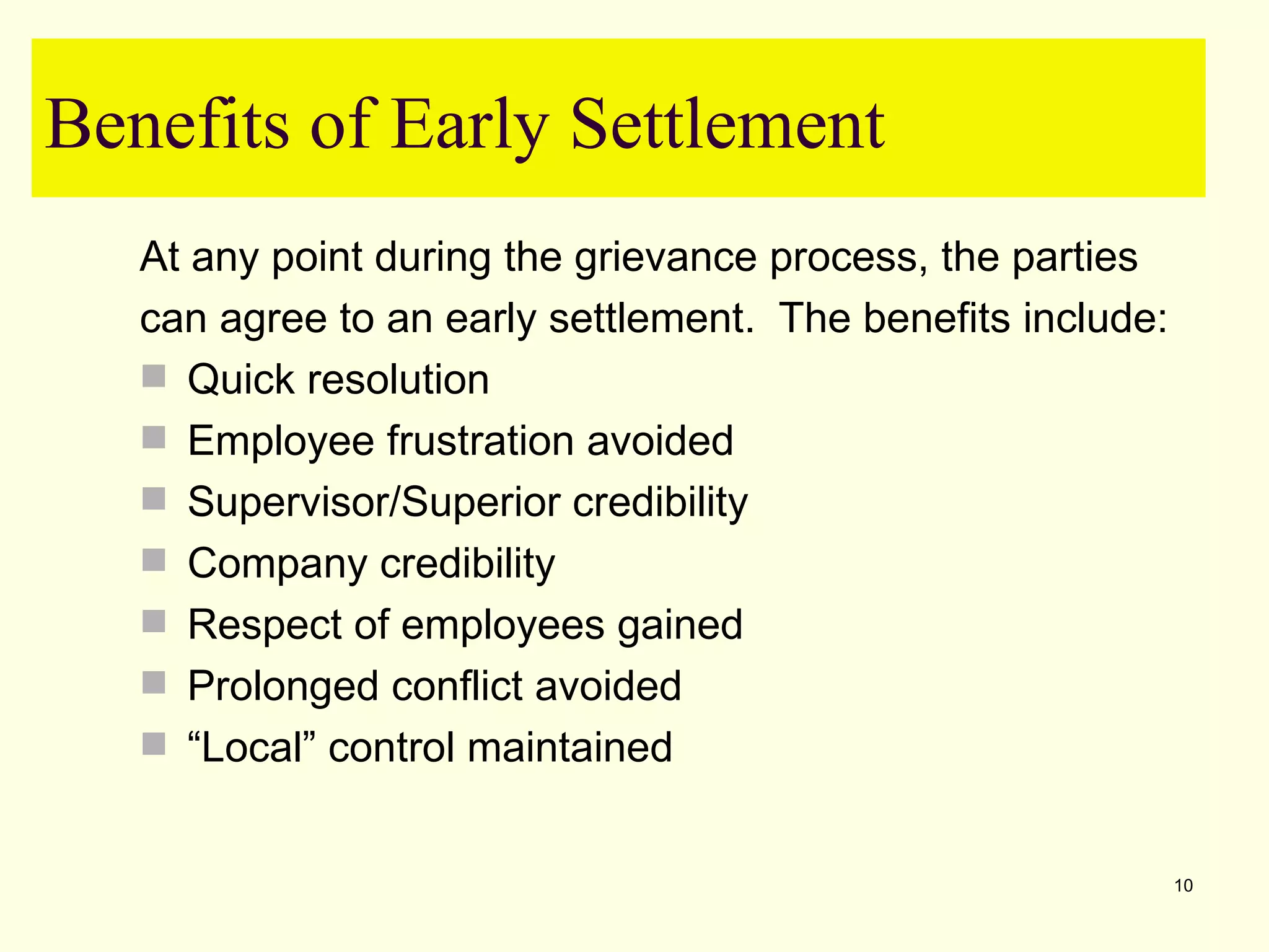 Benefits of Early Settlement
   At any point during the grievance process, the parties
   can agree to an early settlement. The benefits include:
    Quick resolution
    Employee frustration avoided
    Supervisor/Superior credibility
    Company credibility
    Respect of employees gained
    Prolonged conflict avoided
    “Local” control maintained


                                                             10
 