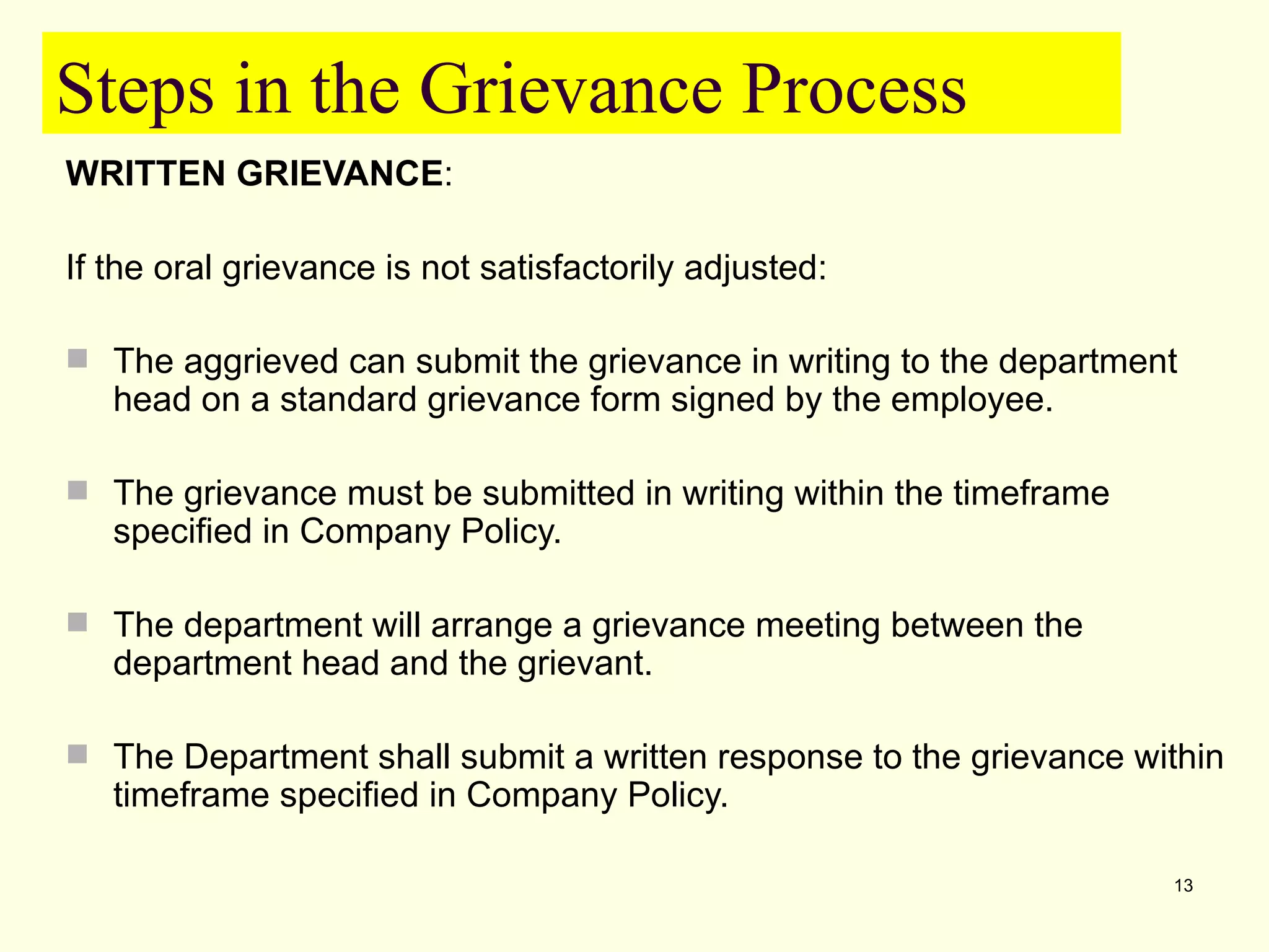 Steps in the Grievance Process
WRITTEN GRIEVANCE:

If the oral grievance is not satisfactorily adjusted:

 The aggrieved can submit the grievance in writing to the department
   head on a standard grievance form signed by the employee.

 The grievance must be submitted in writing within the timeframe
   specified in Company Policy.

 The department will arrange a grievance meeting between the
   department head and the grievant.

 The Department shall submit a written response to the grievance within
   timeframe specified in Company Policy.

                                                                    13
 
