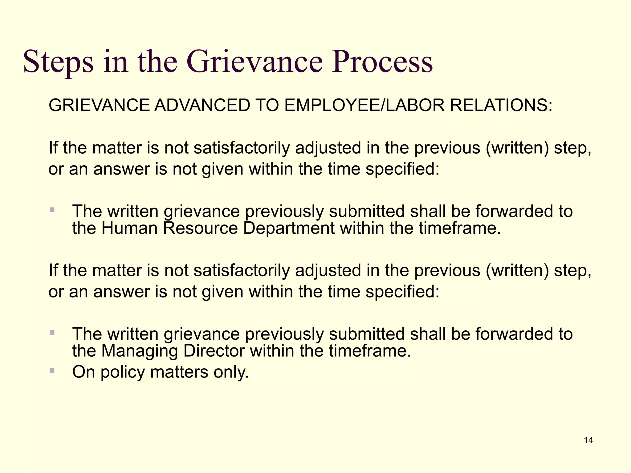 Steps in the Grievance Process
 GRIEVANCE ADVANCED TO EMPLOYEE/LABOR RELATIONS:

 If the matter is not satisfactorily adjusted in the previous (written) step,
 or an answer is not given within the time specified:

    The written grievance previously submitted shall be forwarded to
     the Human Resource Department within the timeframe.

 If the matter is not satisfactorily adjusted in the previous (written) step,
 or an answer is not given within the time specified:

  The written grievance previously submitted shall be forwarded to
   the Managing Director within the timeframe.
  On policy matters only.



                                                                           14
 