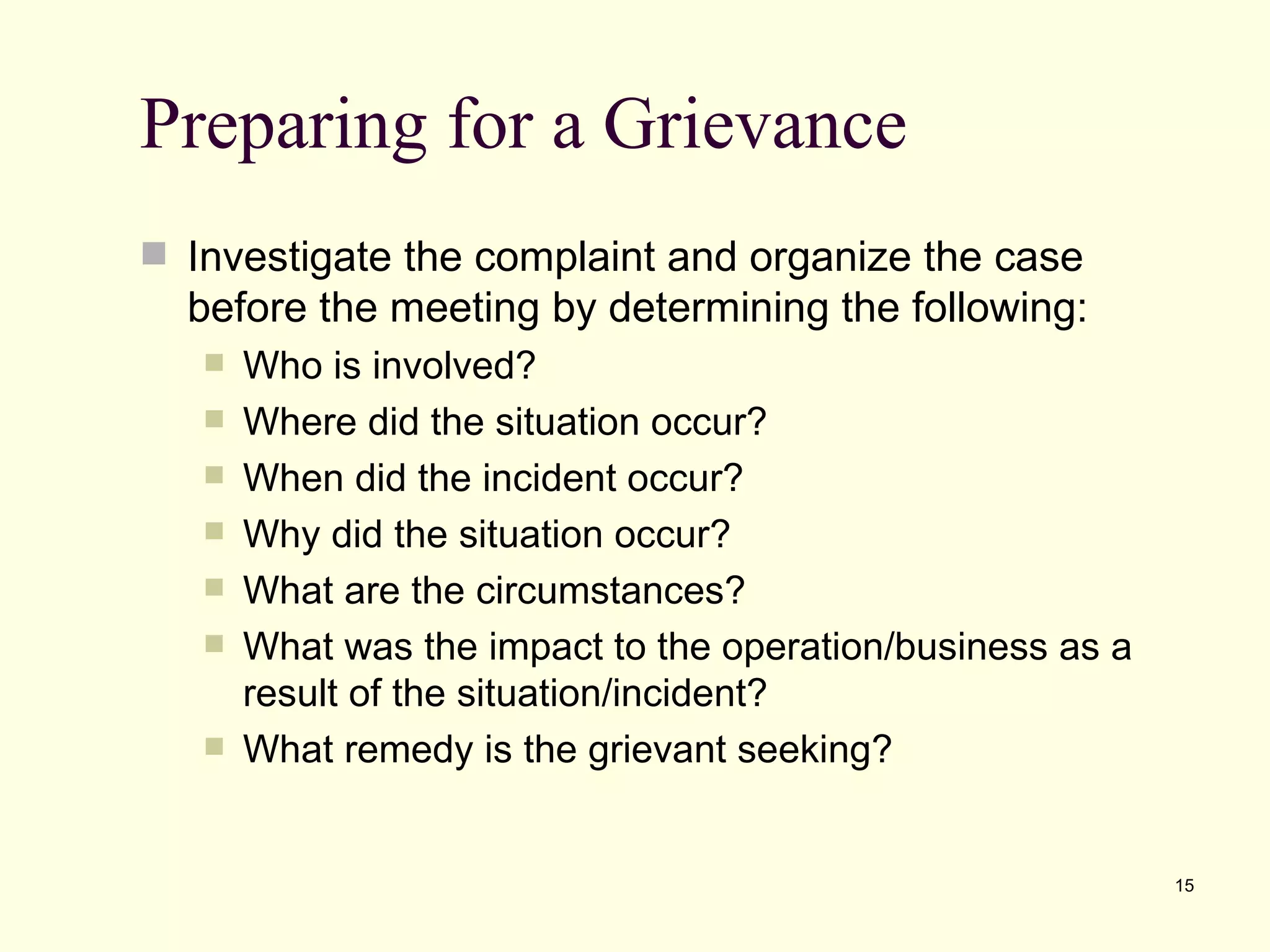 Preparing for a Grievance
 Investigate the complaint and organize the case
  before the meeting by determining the following:
      Who is involved?
      Where did the situation occur?
      When did the incident occur?
      Why did the situation occur?
      What are the circumstances?
      What was the impact to the operation/business as a
       result of the situation/incident?
      What remedy is the grievant seeking?


                                                            15
 