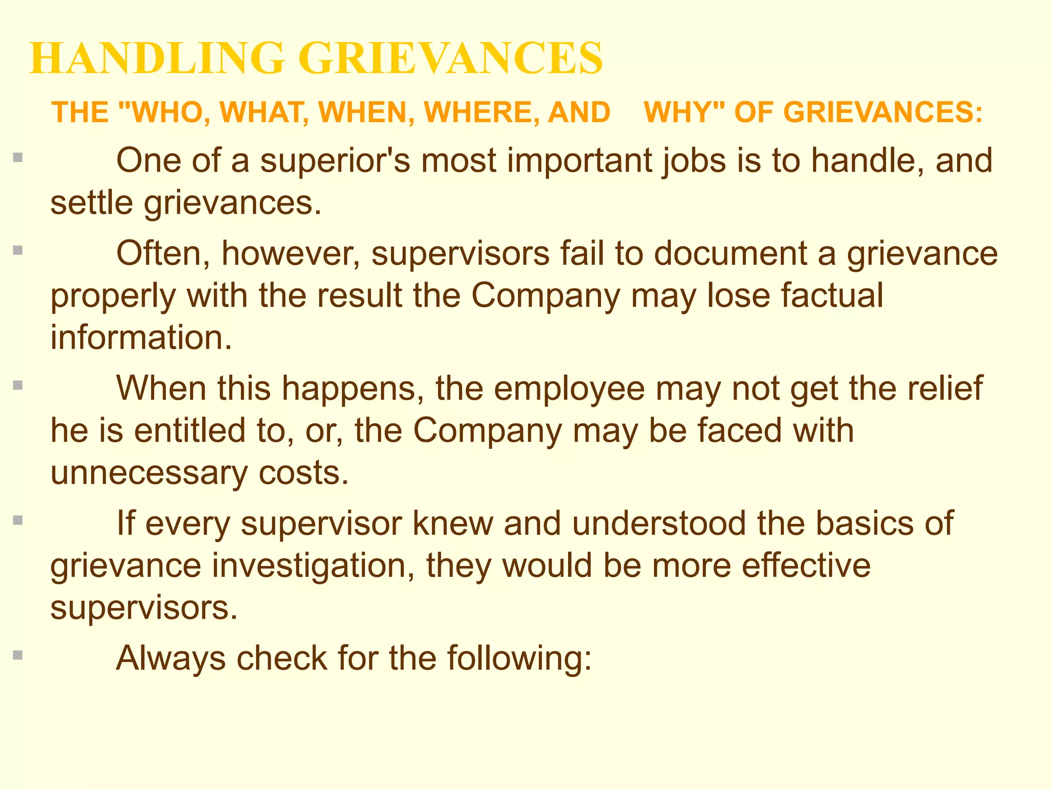 HANDLING GRIEVANCES
    THE "WHO, WHAT, WHEN, WHERE, AND      WHY" OF GRIEVANCES:
        One of a superior's most important jobs is to handle, and
    settle grievances.
        Often, however, supervisors fail to document a grievance
    properly with the result the Company may lose factual
    information.
        When this happens, the employee may not get the relief
    he is entitled to, or, the Company may be faced with
    unnecessary costs.
        If every supervisor knew and understood the basics of
    grievance investigation, they would be more effective
    supervisors.
        Always check for the following:
 