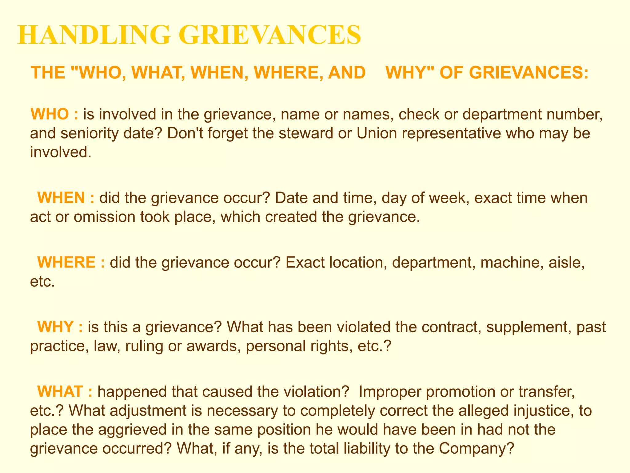 HANDLING GRIEVANCES
THE "WHO, WHAT, WHEN, WHERE, AND                   WHY" OF GRIEVANCES:

WHO : is involved in the grievance, name or names, check or department number,
and seniority date? Don't forget the steward or Union representative who may be
involved.

 WHEN : did the grievance occur? Date and time, day of week, exact time when
act or omission took place, which created the grievance.

 WHERE : did the grievance occur? Exact location, department, machine, aisle,
etc.

 WHY : is this a grievance? What has been violated the contract, supplement, past
practice, law, ruling or awards, personal rights, etc.?

 WHAT : happened that caused the violation? Improper promotion or transfer,
etc.? What adjustment is necessary to completely correct the alleged injustice, to
place the aggrieved in the same position he would have been in had not the
grievance occurred? What, if any, is the total liability to the Company?
 