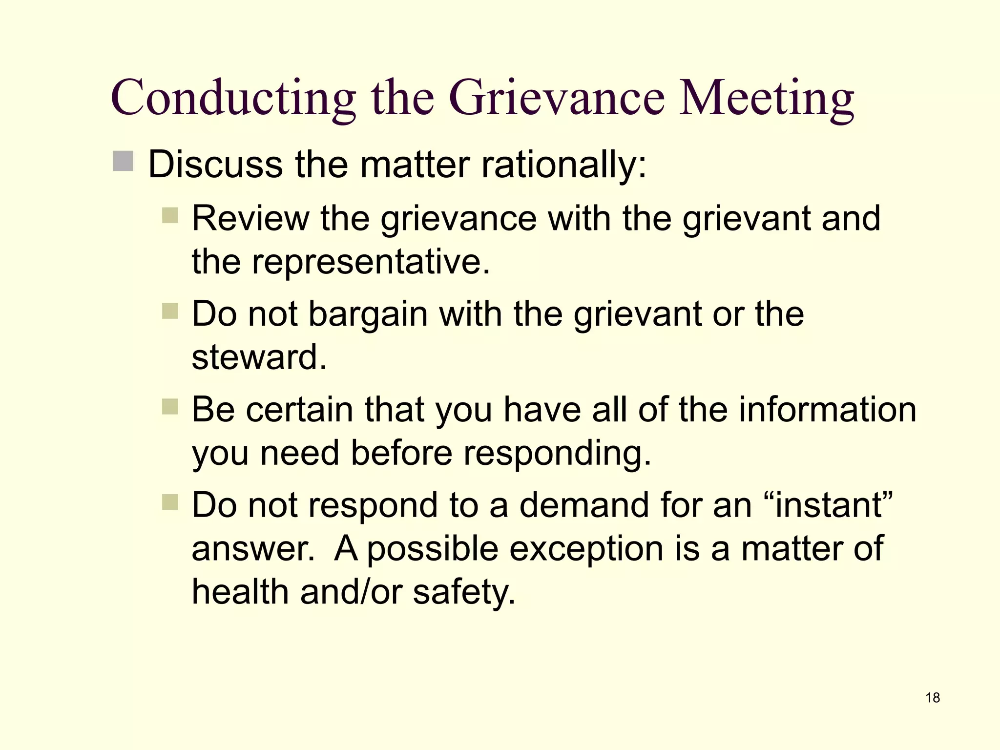 Conducting the Grievance Meeting
 Discuss the matter rationally:
     Review the grievance with the grievant and
      the representative.
     Do not bargain with the grievant or the
      steward.
     Be certain that you have all of the information
      you need before responding.
     Do not respond to a demand for an “instant”
      answer. A possible exception is a matter of
      health and/or safety.

                                                        18
 