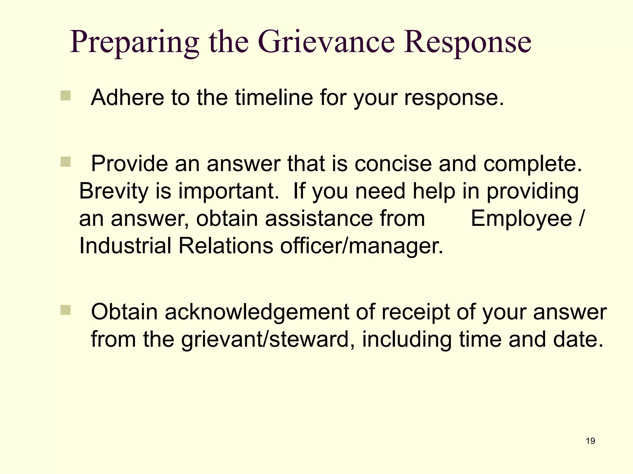 Preparing the Grievance Response
    Adhere to the timeline for your response.

    Provide an answer that is concise and complete.
    Brevity is important. If you need help in providing
    an answer, obtain assistance from       Employee /
    Industrial Relations officer/manager.

    Obtain acknowledgement of receipt of your answer
     from the grievant/steward, including time and date.



                                                          19
 