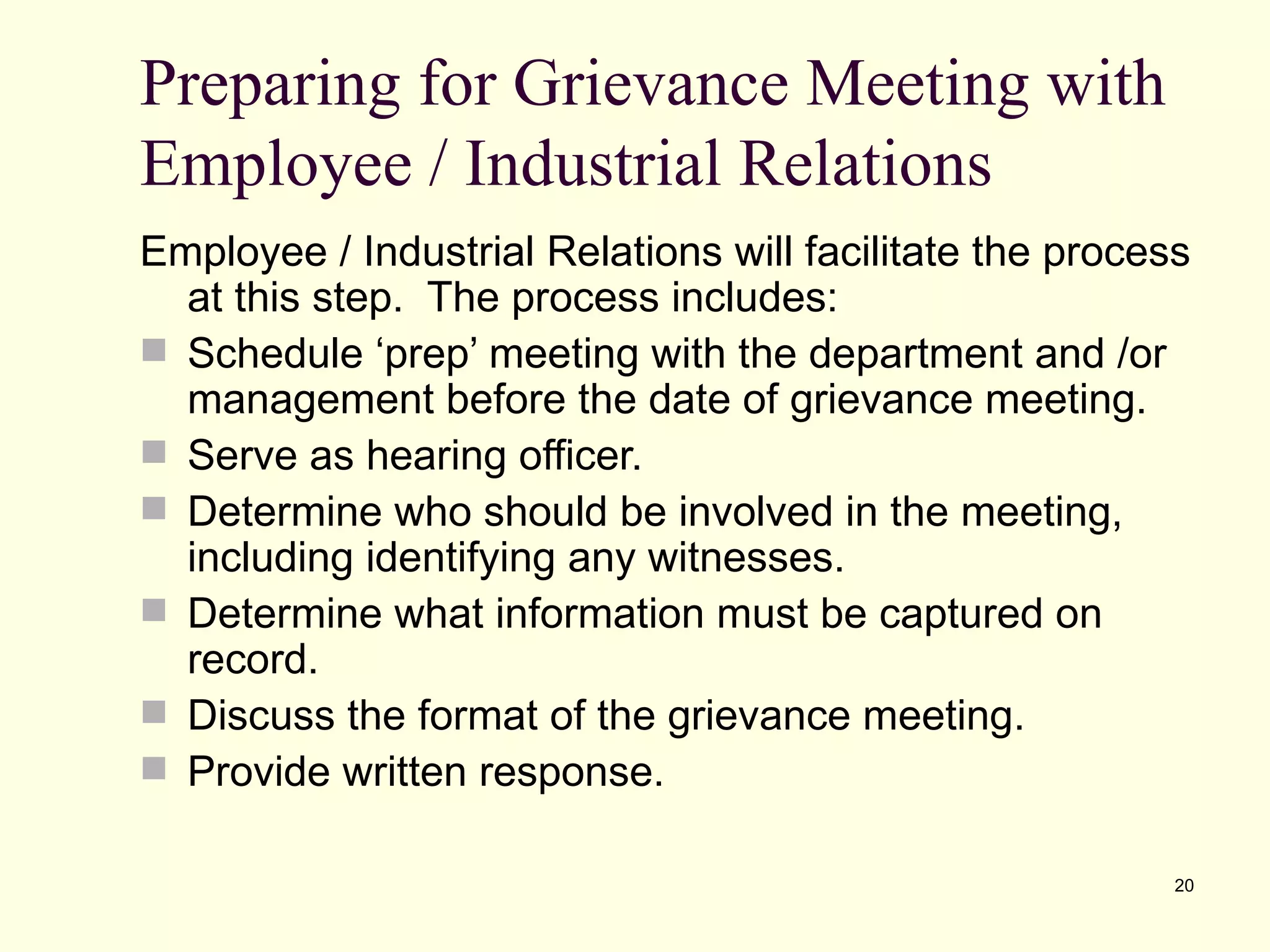 Preparing for Grievance Meeting with
Employee / Industrial Relations
Employee / Industrial Relations will facilitate the process
  at this step. The process includes:
 Schedule ‘prep’ meeting with the department and /or
  management before the date of grievance meeting.
 Serve as hearing officer.
 Determine who should be involved in the meeting,
  including identifying any witnesses.
 Determine what information must be captured on
  record.
 Discuss the format of the grievance meeting.
 Provide written response.

                                                          20
 