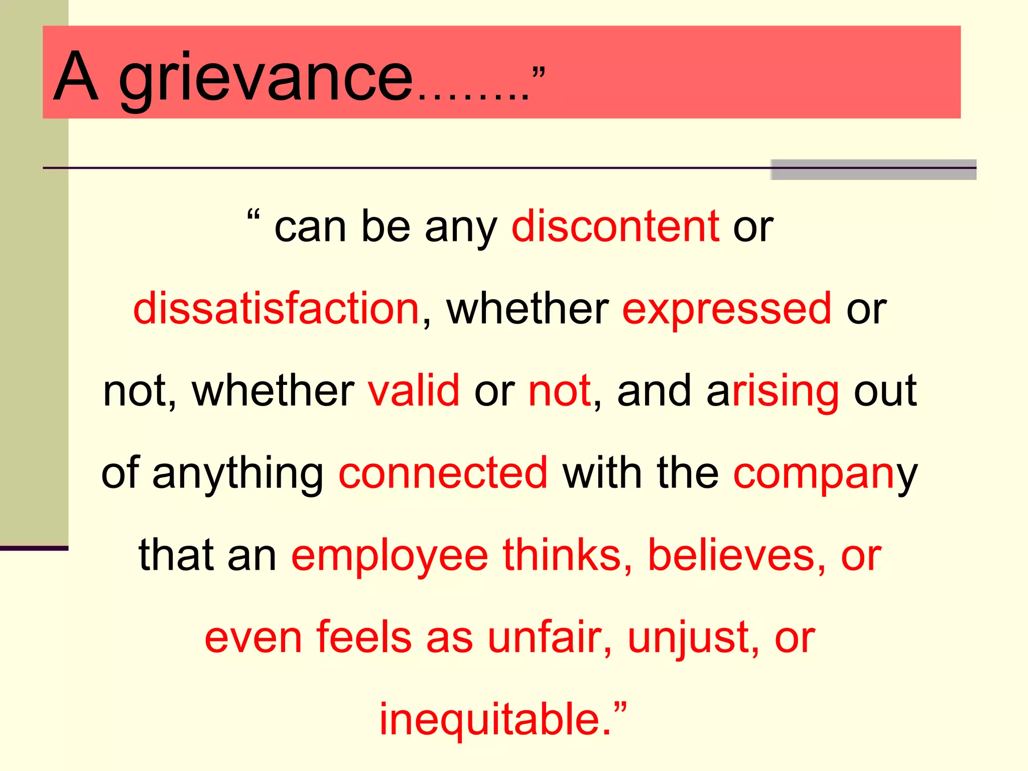 A grievance……..”

        “ can be any discontent or
  dissatisfaction, whether expressed or
 not, whether valid or not, and arising out
 of anything connected with the company
  that an employee thinks, believes, or
      even feels as unfair, unjust, or
               inequitable.”
 