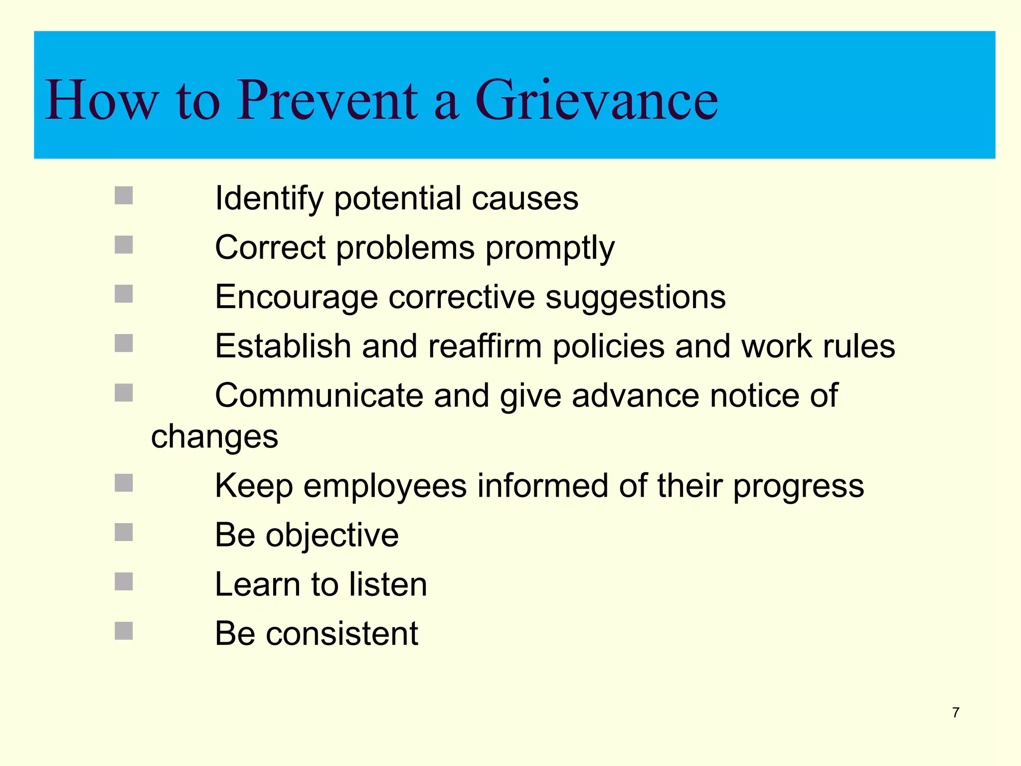 How to Prevent a Grievance
        Identify potential causes
        Correct problems promptly
        Encourage corrective suggestions
        Establish and reaffirm policies and work rules
        Communicate and give advance notice of
      changes
        Keep employees informed of their progress
        Be objective
        Learn to listen
        Be consistent

                                                          7
 