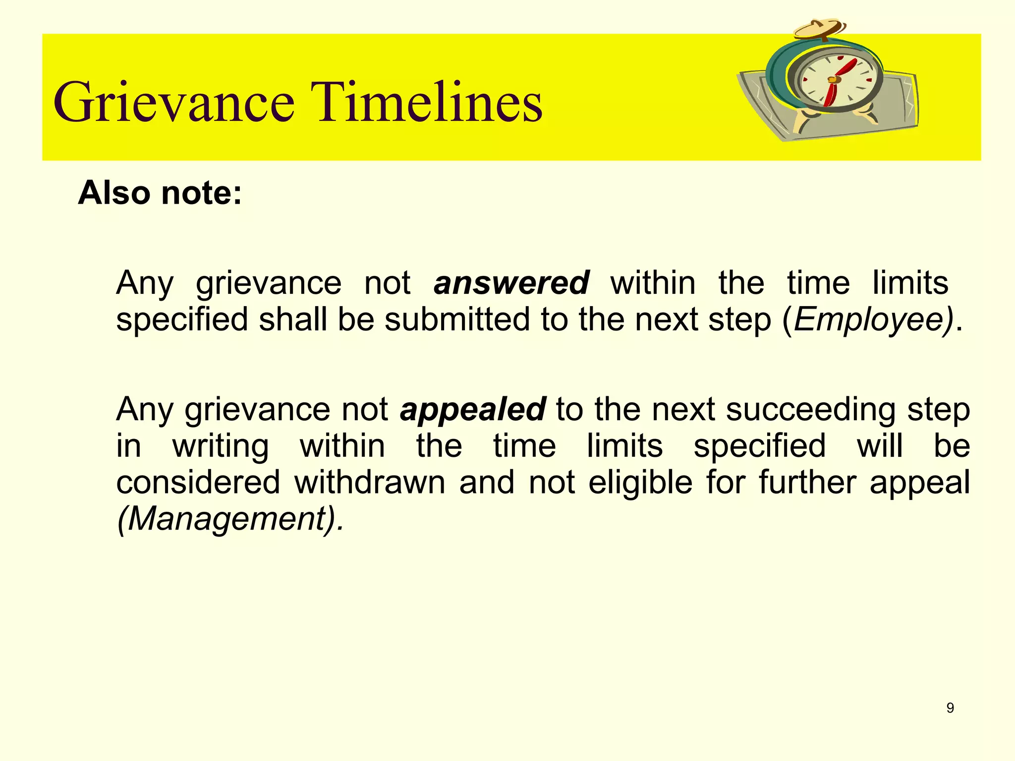 Grievance Timelines
Also note:

  Any grievance not answered within the time limits
  specified shall be submitted to the next step (Employee).

  Any grievance not appealed to the next succeeding step
  in writing within the time limits specified will be
  considered withdrawn and not eligible for further appeal
  (Management).




                                                         9
 